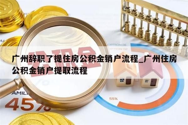 广州辞职了提住房公积金销户流程_广州住房公积金销户提取流程